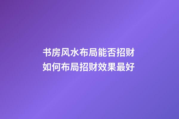 书房风水布局能否招财 如何布局招财效果最好